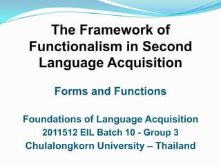 The Framework of Functionalism in Second Language Acquisition Forms and Functions Foundations of Language Acquisition 2011512 EIL Batch 10 - Group 3 Chulalongkorn University – Thailand 1 