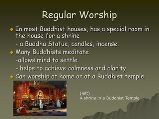 In most Buddhist houses, has a special room in the house for a shrine	- a Buddha Statue, candles, incense.Many Buddhists meditate	-allows mind to settle	- helps to achieve calmness and clarityCan worship at home or at a Buddhist templeRegular Worship(left)A shrine in a Buddhist Temple