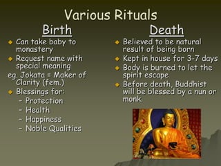 Various RitualsBirthCan take baby to monasteryRequest name with special meaningeg. Jokata = Maker of Clarity (fem.)Blessings for:ProtectionHealthHappinessNoble QualitiesDeathBelieved to be natural result of being bornKept in house for 3-7 daysBody is burned to let the spirit escapeBefore death, Buddhist will be blessed by a nun or monk.