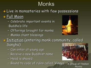 Monks Live in monasteries with few possessionsFull MoonCelebrate important events in Buddha’s lifeOfferings brought for monksMonks chant blessingsInitiation (entering monk community, called Sangha)Can enter at young ageReceive a new Buddhist nameHead is shaved Bound to code of rules called ‘Vinaya’A group of Tibetan         Monks 
