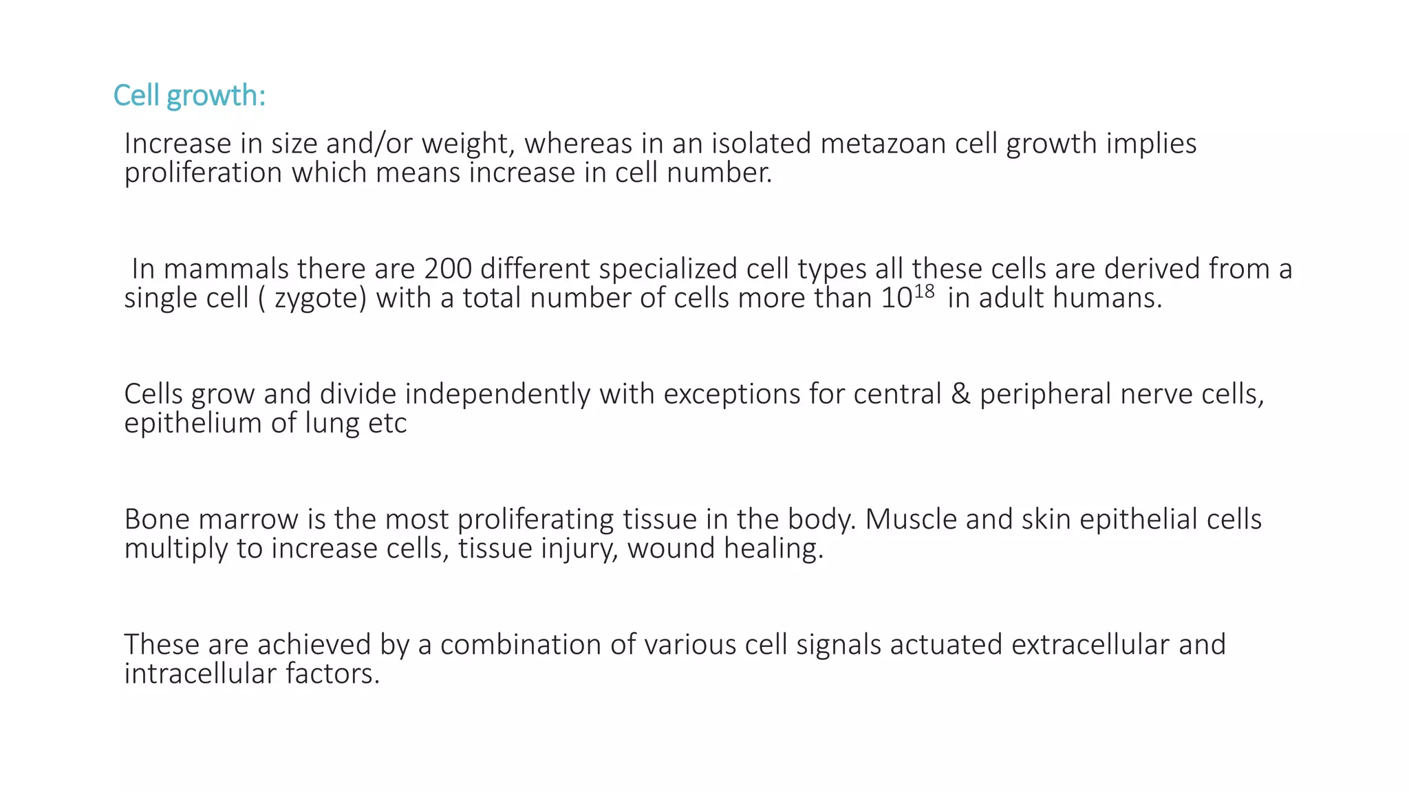 Cell growth:
Increase in size and/or weight, whereas in an isolated metazoan cell growth implies
proliferation which means increase in cell number.
In mammals there are 200 different specialized cell types all these cells are derived from a
single cell ( zygote) with a total number of cells more than 1018 in adult humans.
Cells grow and divide independently with exceptions for central & peripheral nerve cells,
epithelium of lung etc
Bone marrow is the most proliferating tissue in the body. Muscle and skin epithelial cells
multiply to increase cells, tissue injury, wound healing.
These are achieved by a combination of various cell signals actuated extracellular and
intracellular factors.
 