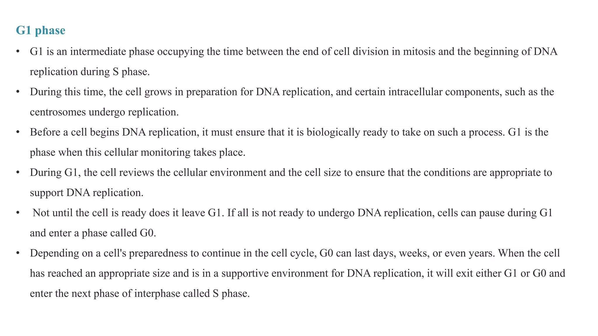 G1 phase
• G1 is an intermediate phase occupying the time between the end of cell division in mitosis and the beginning of DNA
replication during S phase.
• During this time, the cell grows in preparation for DNA replication, and certain intracellular components, such as the
centrosomes undergo replication.
• Before a cell begins DNA replication, it must ensure that it is biologically ready to take on such a process. G1 is the
phase when this cellular monitoring takes place.
• During G1, the cell reviews the cellular environment and the cell size to ensure that the conditions are appropriate to
support DNA replication.
• Not until the cell is ready does it leave G1. If all is not ready to undergo DNA replication, cells can pause during G1
and enter a phase called G0.
• Depending on a cell's preparedness to continue in the cell cycle, G0 can last days, weeks, or even years. When the cell
has reached an appropriate size and is in a supportive environment for DNA replication, it will exit either G1 or G0 and
enter the next phase of interphase called S phase.
 