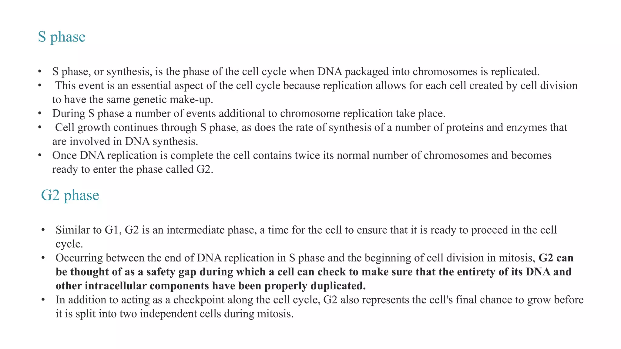S phase
• S phase, or synthesis, is the phase of the cell cycle when DNA packaged into chromosomes is replicated.
• This event is an essential aspect of the cell cycle because replication allows for each cell created by cell division
to have the same genetic make-up.
• During S phase a number of events additional to chromosome replication take place.
• Cell growth continues through S phase, as does the rate of synthesis of a number of proteins and enzymes that
are involved in DNA synthesis.
• Once DNA replication is complete the cell contains twice its normal number of chromosomes and becomes
ready to enter the phase called G2.
G2 phase
• Similar to G1, G2 is an intermediate phase, a time for the cell to ensure that it is ready to proceed in the cell
cycle.
• Occurring between the end of DNA replication in S phase and the beginning of cell division in mitosis, G2 can
be thought of as a safety gap during which a cell can check to make sure that the entirety of its DNA and
other intracellular components have been properly duplicated.
• In addition to acting as a checkpoint along the cell cycle, G2 also represents the cell's final chance to grow before
it is split into two independent cells during mitosis.
 