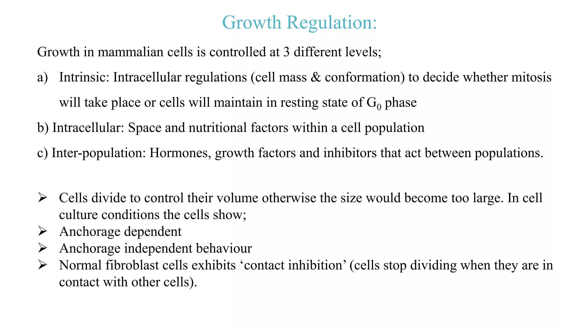 Growth Regulation:
Growth in mammalian cells is controlled at 3 different levels;
a) Intrinsic: Intracellular regulations (cell mass & conformation) to decide whether mitosis
will take place or cells will maintain in resting state of G0 phase
b) Intracellular: Space and nutritional factors within a cell population
c) Inter-population: Hormones, growth factors and inhibitors that act between populations.
 Cells divide to control their volume otherwise the size would become too large. In cell
culture conditions the cells show;
 Anchorage dependent
 Anchorage independent behaviour
 Normal fibroblast cells exhibits ‘contact inhibition’ (cells stop dividing when they are in
contact with other cells).
 