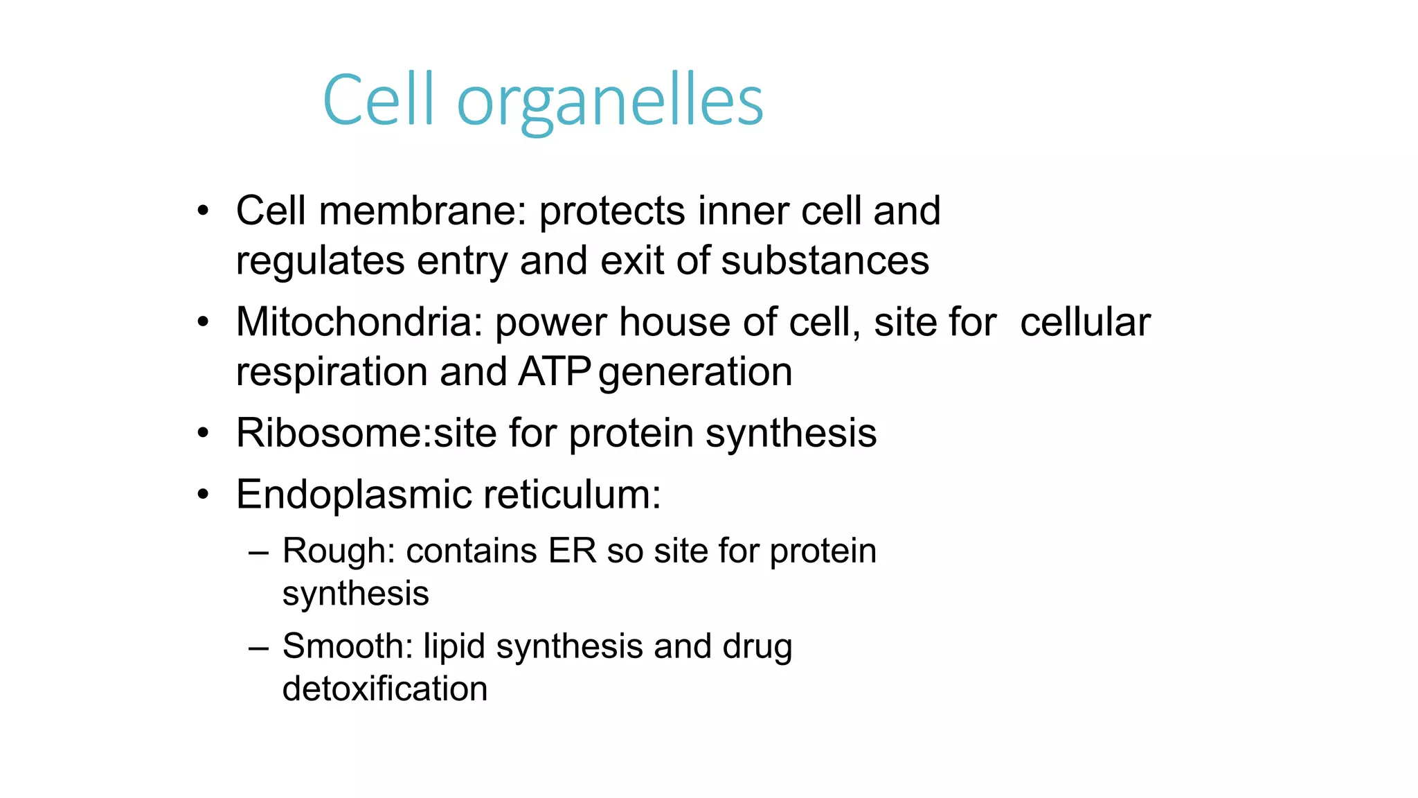 Cell organelles
• Cell membrane: protects inner cell and
regulates entry and exit of substances
• Mitochondria: power house of cell, site for cellular
respiration and ATPgeneration
• Ribosome:site for protein synthesis
• Endoplasmic reticulum:
– Rough: contains ER so site for protein
synthesis
– Smooth: lipid synthesis and drug
detoxification
 