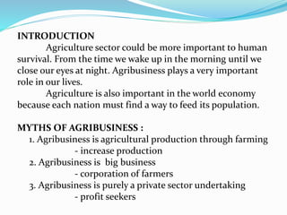 INTRODUCTION
Agriculture sector could be more important to human
survival. From the time we wake up in the morning until we
close our eyes at night. Agribusiness plays a very important
role in our lives.
Agriculture is also important in the world economy
because each nation must find a way to feed its population.
MYTHS OF AGRIBUSINESS :
1. Agribusiness is agricultural production through farming
- increase production
2. Agribusiness is big business
- corporation of farmers
3. Agribusiness is purely a private sector undertaking
- profit seekers
 