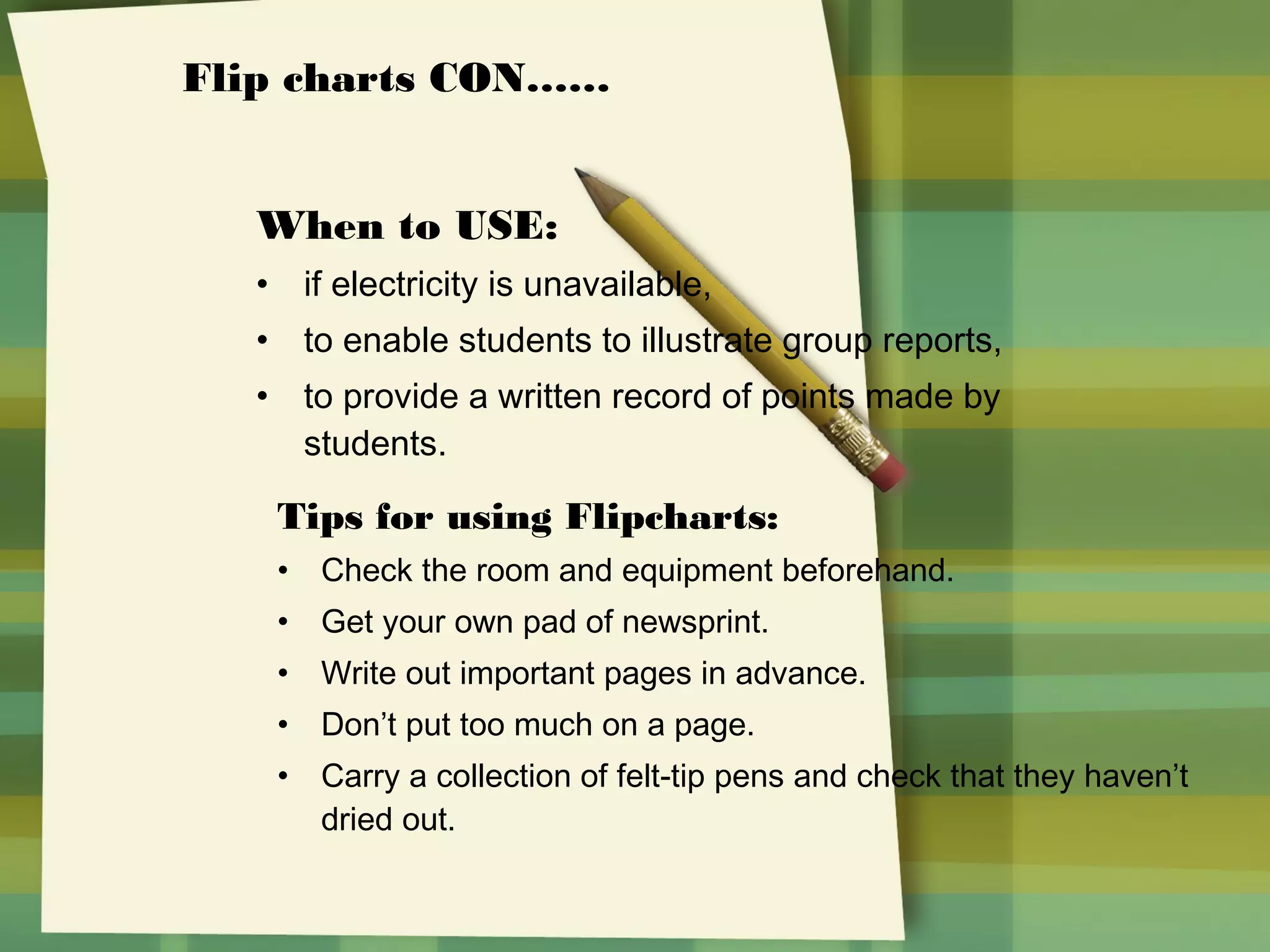 Flip charts CON……
When to USE:
•

if electricity is unavailable,

•

to enable students to illustrate group reports,

•

to provide a written record of points made by
students.

Tips for using Flipcharts:
• Check the room and equipment beforehand.
• Get your own pad of newsprint.
• Write out important pages in advance.
• Don’t put too much on a page.
• Carry a collection of felt-tip pens and check that they haven’t
dried out.

 