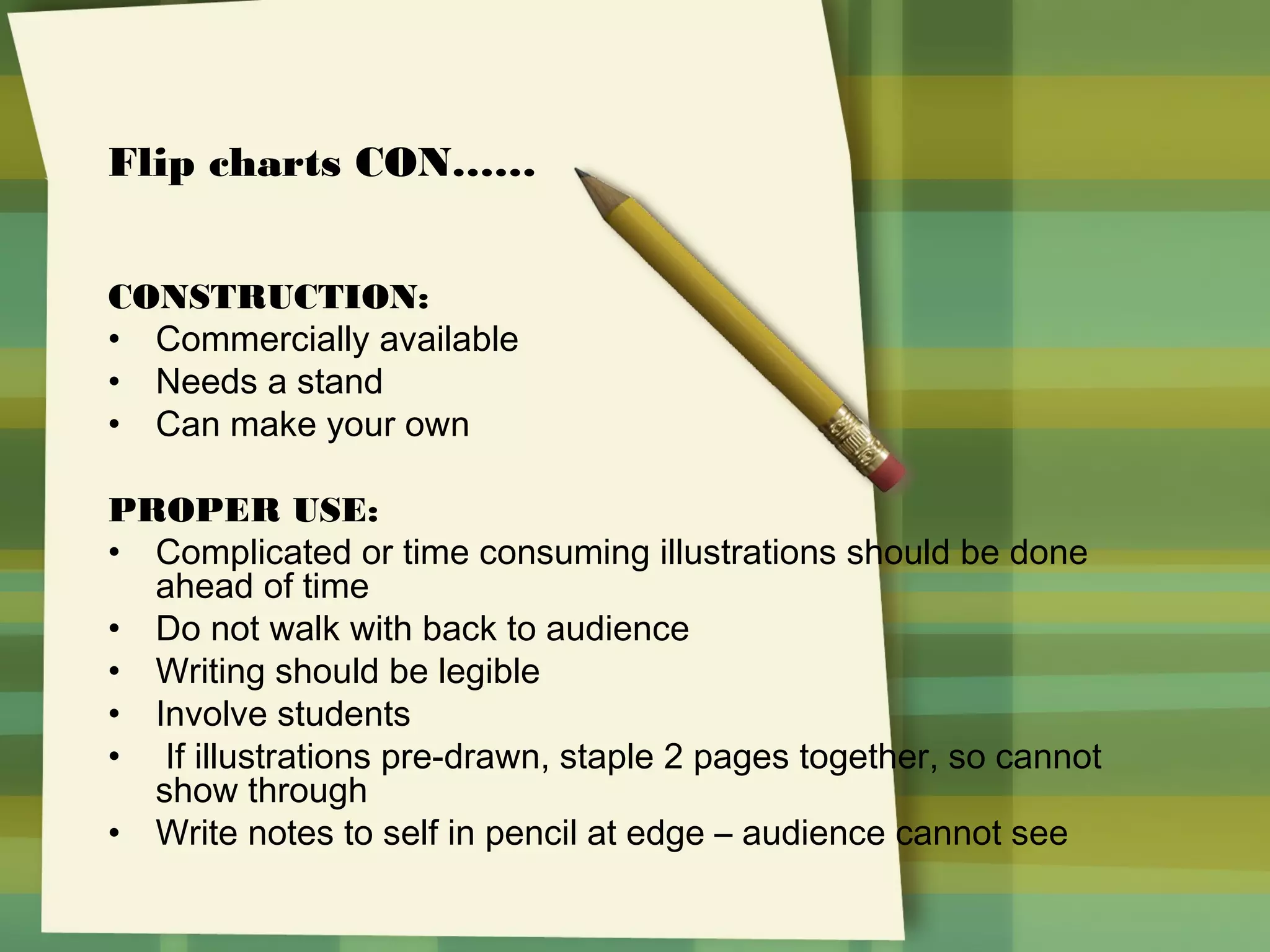 Flip charts CON……
CONSTRUCTION:
• Commercially available
• Needs a stand
• Can make your own
PROPER USE:
• Complicated or time consuming illustrations should be done
ahead of time
• Do not walk with back to audience
• Writing should be legible
• Involve students
• If illustrations pre-drawn, staple 2 pages together, so cannot
show through
• Write notes to self in pencil at edge – audience cannot see

 