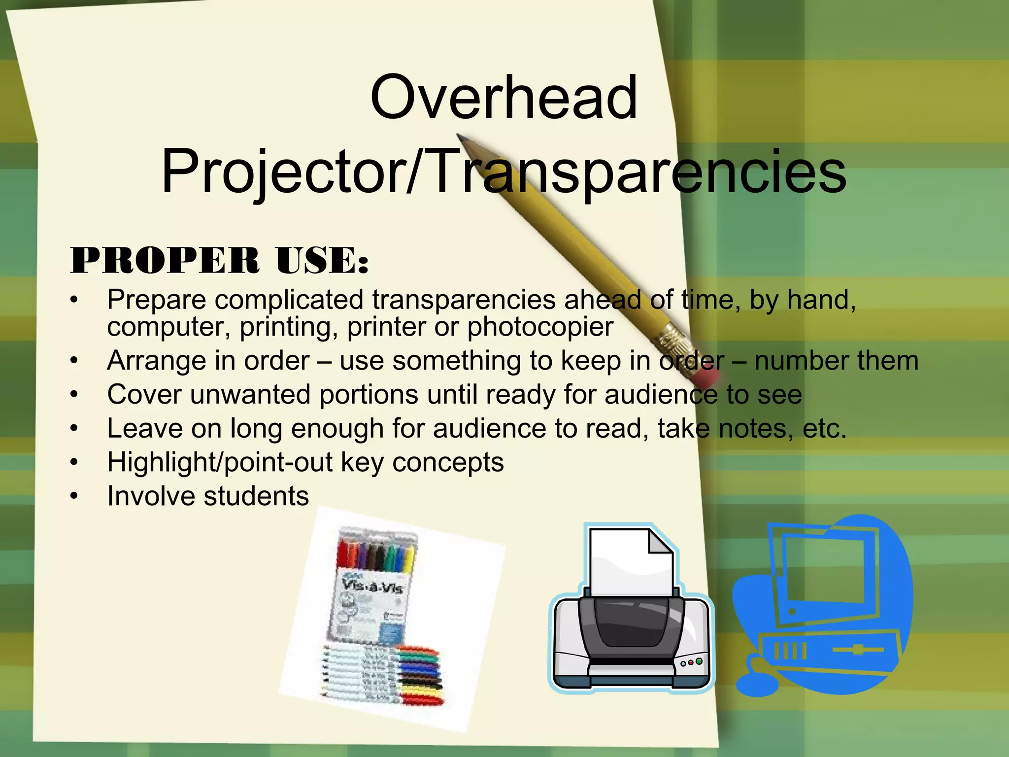 Overhead
Projector/Transparencies
PROPER USE:
•
•
•
•
•
•

Prepare complicated transparencies ahead of time, by hand,
computer, printing, printer or photocopier
Arrange in order – use something to keep in order – number them
Cover unwanted portions until ready for audience to see
Leave on long enough for audience to read, take notes, etc.
Highlight/point-out key concepts
Involve students

 
