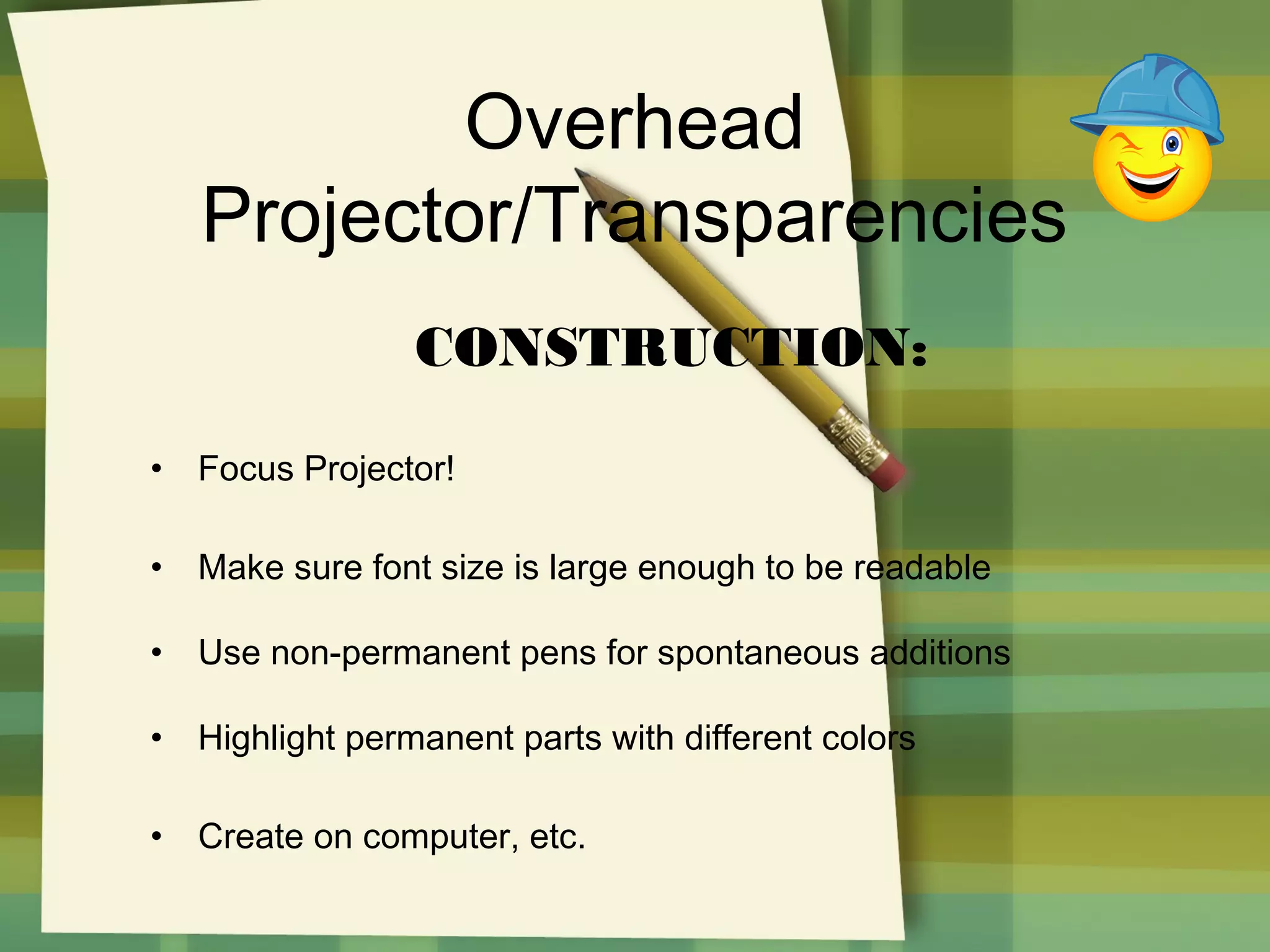 Overhead
Projector/Transparencies
CONSTRUCTION:
•

Focus Projector!

•

Make sure font size is large enough to be readable

•

Use non-permanent pens for spontaneous additions

•

Highlight permanent parts with different colors

•

Create on computer, etc.

 