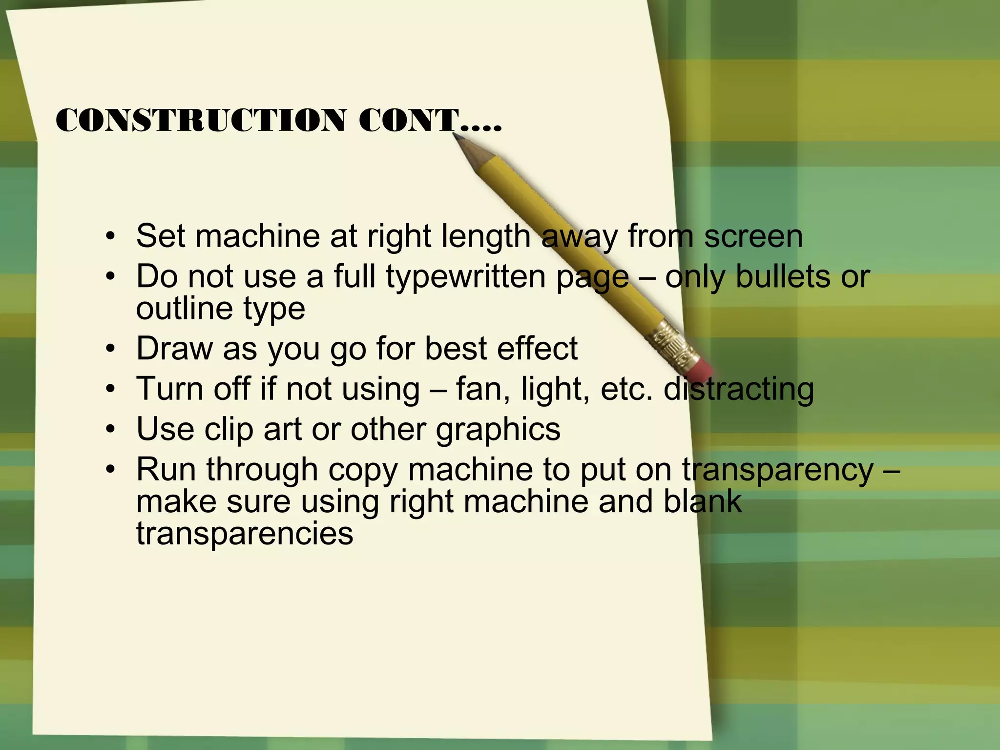 CONSTRUCTION CONT….
• Set machine at right length away from screen
• Do not use a full typewritten page – only bullets or
outline type
• Draw as you go for best effect
• Turn off if not using – fan, light, etc. distracting
• Use clip art or other graphics
• Run through copy machine to put on transparency –
make sure using right machine and blank
transparencies

 