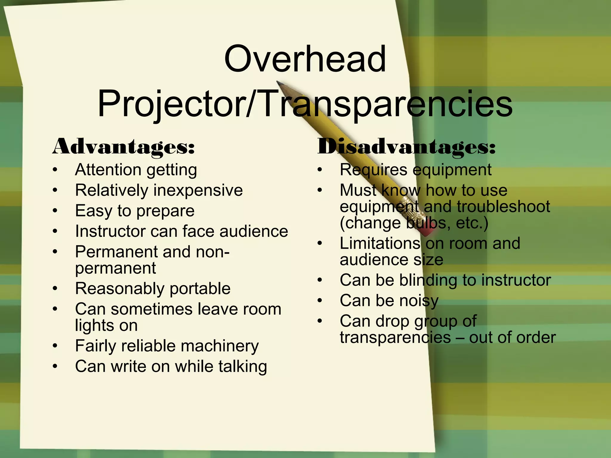 Overhead
Projector/Transparencies
Advantages:
•
•
•
•
•
•
•
•
•

Attention getting
Relatively inexpensive
Easy to prepare
Instructor can face audience
Permanent and nonpermanent
Reasonably portable
Can sometimes leave room
lights on
Fairly reliable machinery
Can write on while talking

Disadvantages:
•
•
•
•
•
•

Requires equipment
Must know how to use
equipment and troubleshoot
(change bulbs, etc.)
Limitations on room and
audience size
Can be blinding to instructor
Can be noisy
Can drop group of
transparencies – out of order

 