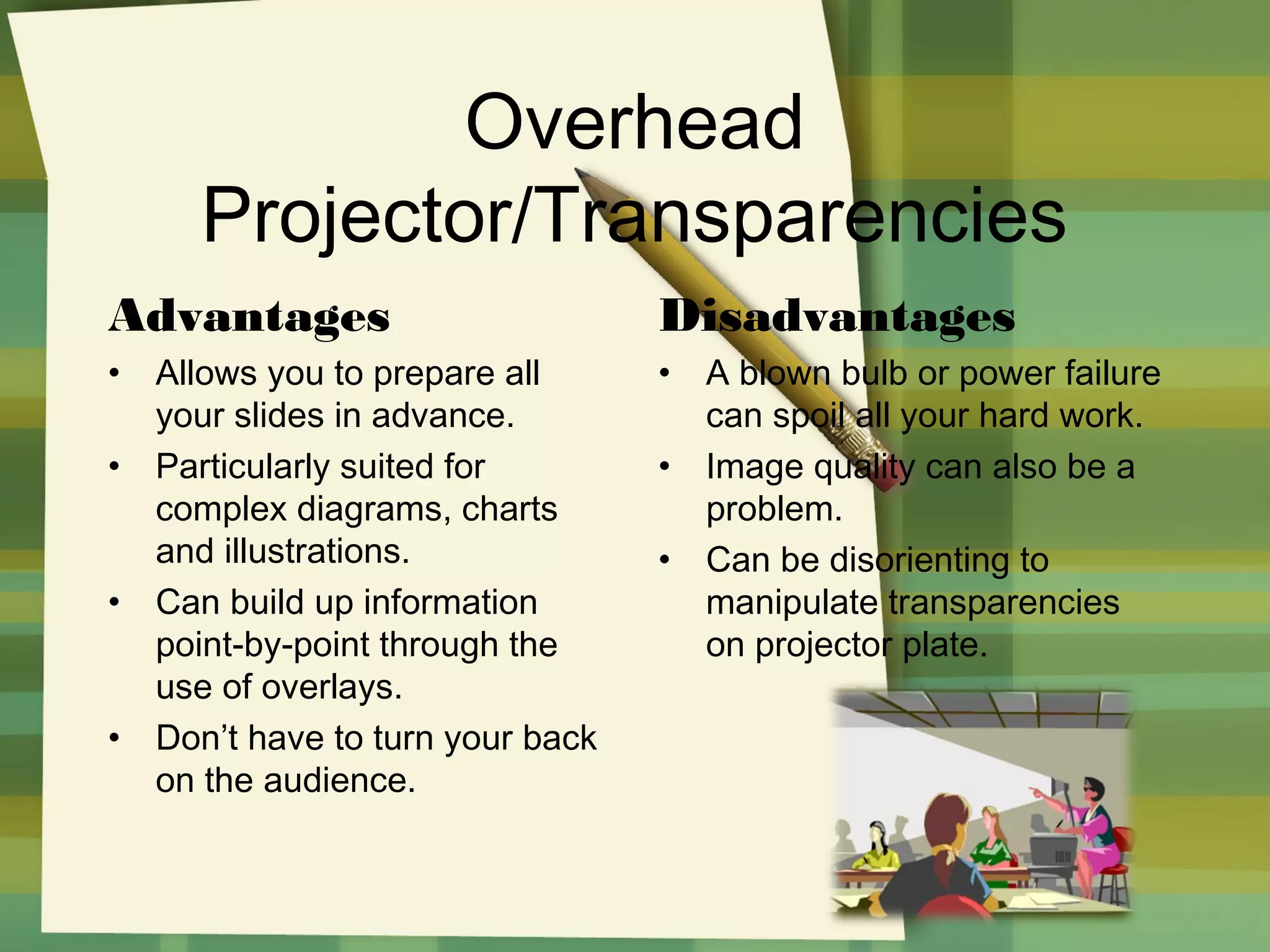 Overhead
Projector/Transparencies
Advantages

Disadvantages

•

•

•

•

•

Allows you to prepare all
your slides in advance.
Particularly suited for
complex diagrams, charts
and illustrations.
Can build up information
point-by-point through the
use of overlays.
Don’t have to turn your back
on the audience.

•
•

A blown bulb or power failure
can spoil all your hard work.
Image quality can also be a
problem.
Can be disorienting to
manipulate transparencies
on projector plate.

 