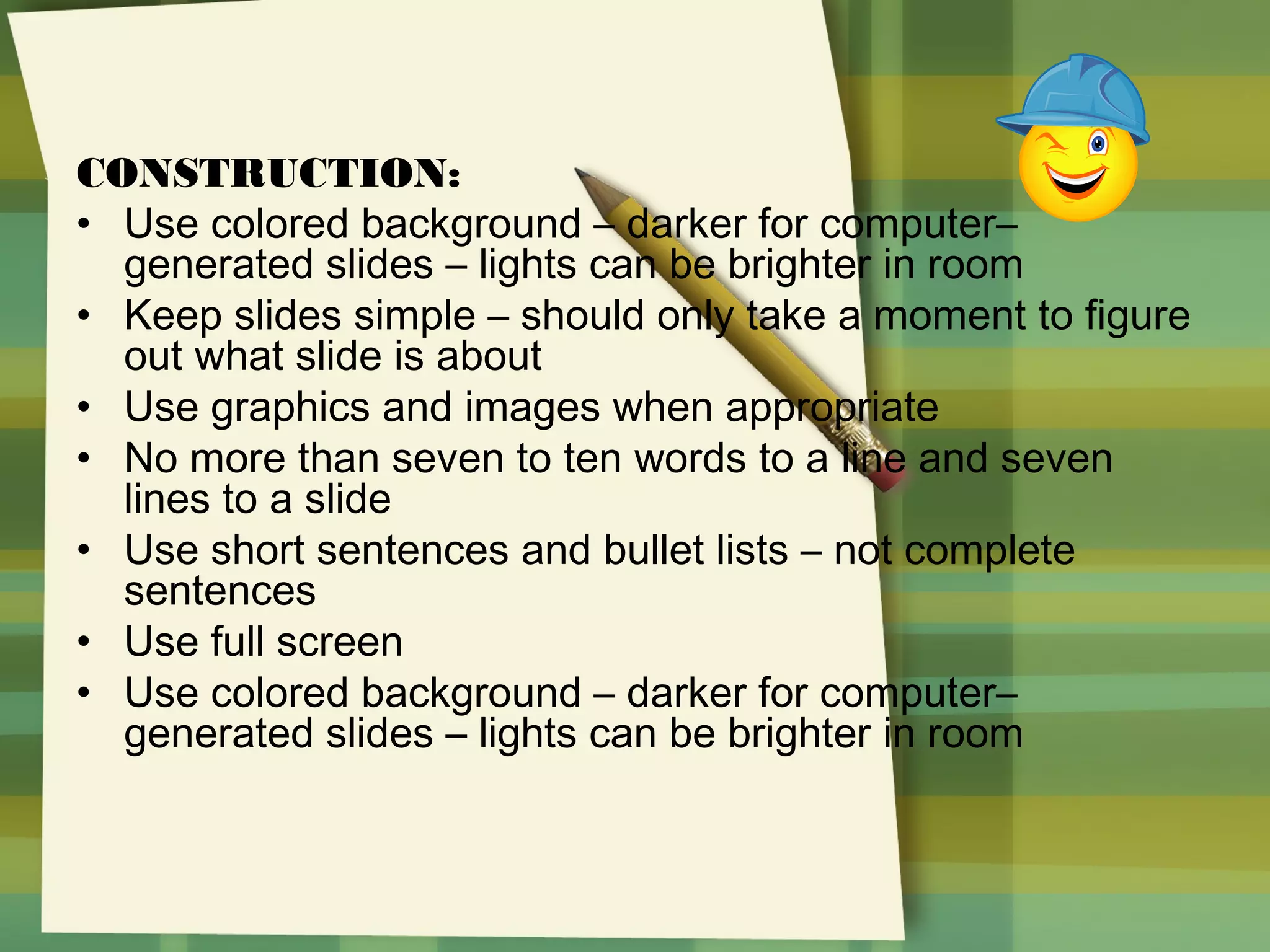 CONSTRUCTION:
• Use colored background – darker for computer–
generated slides – lights can be brighter in room
• Keep slides simple – should only take a moment to figure
out what slide is about
• Use graphics and images when appropriate
• No more than seven to ten words to a line and seven
lines to a slide
• Use short sentences and bullet lists – not complete
sentences
• Use full screen
• Use colored background – darker for computer–
generated slides – lights can be brighter in room

 