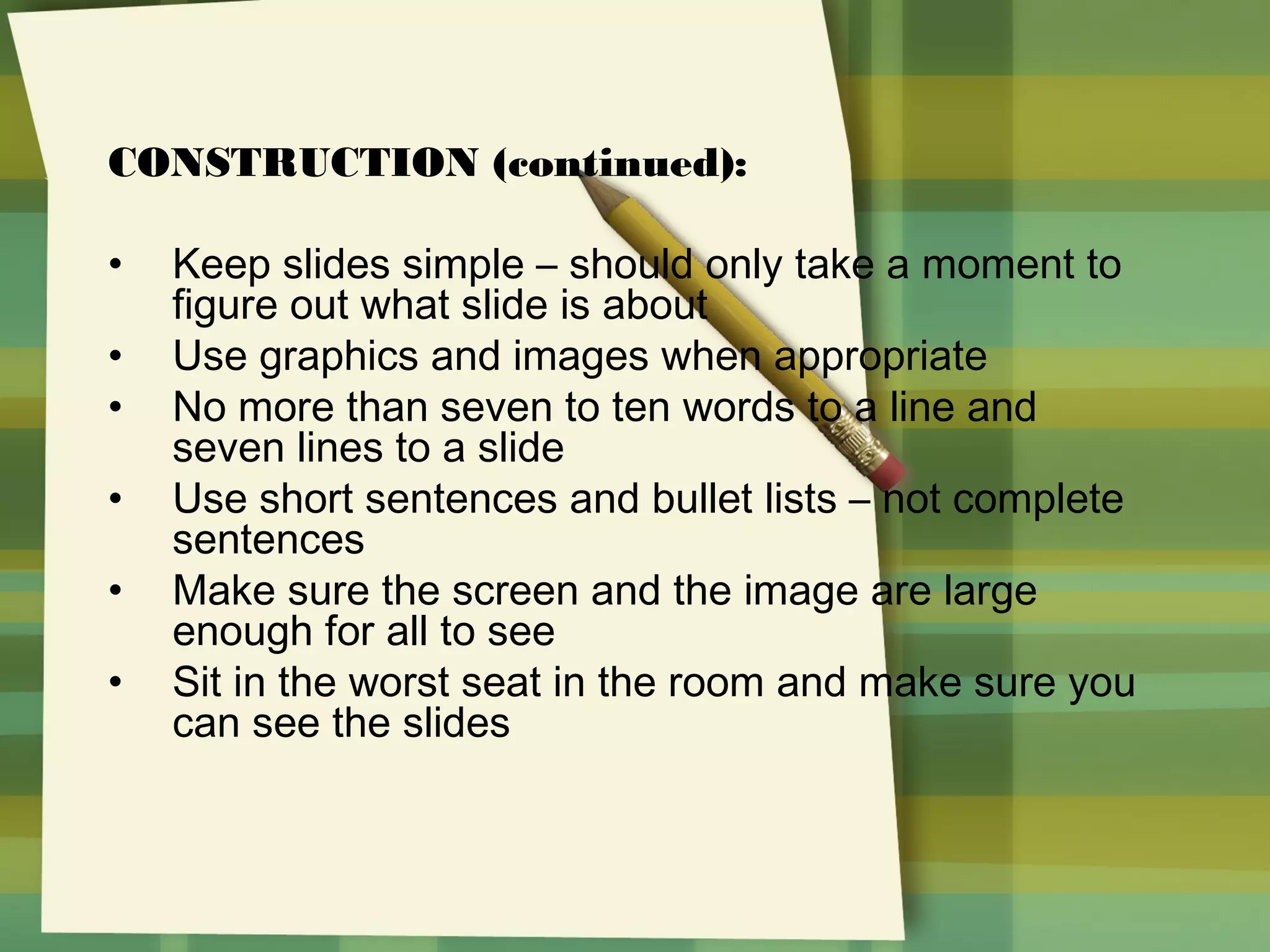 CONSTRUCTION (continued):
•
•
•
•
•
•

Keep slides simple – should only take a moment to
figure out what slide is about
Use graphics and images when appropriate
No more than seven to ten words to a line and
seven lines to a slide
Use short sentences and bullet lists – not complete
sentences
Make sure the screen and the image are large
enough for all to see
Sit in the worst seat in the room and make sure you
can see the slides

 