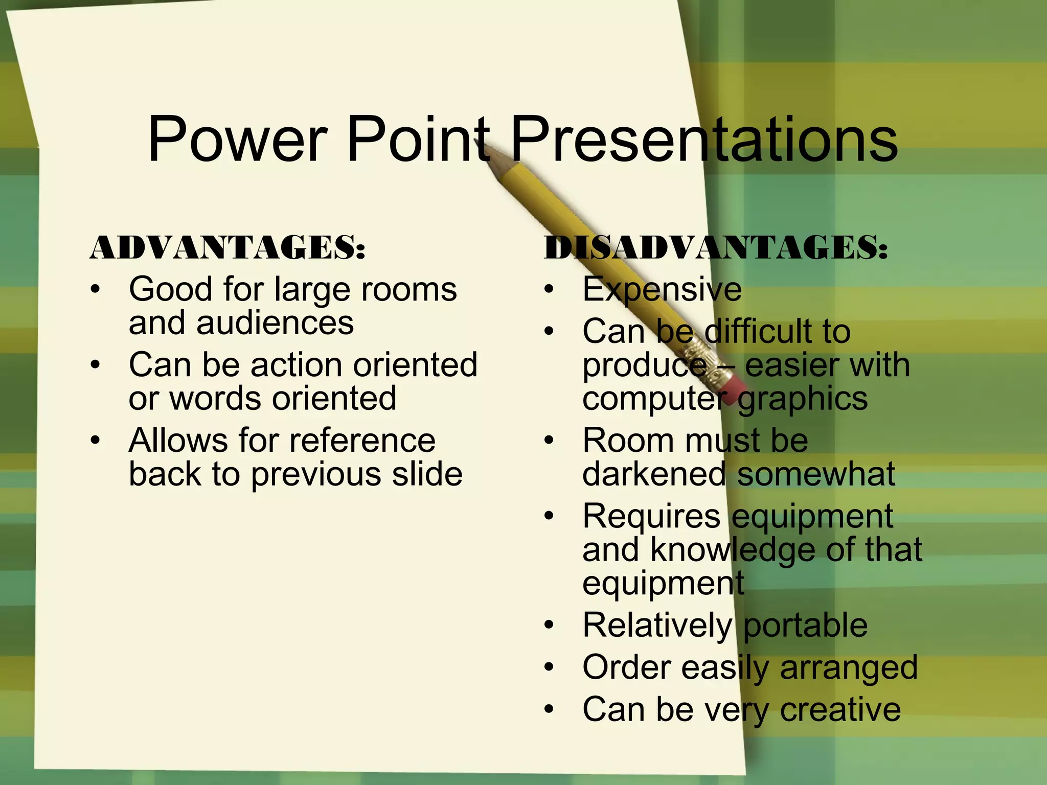 Power Point Presentations
ADVANTAGES:
• Good for large rooms
and audiences
• Can be action oriented
or words oriented
• Allows for reference
back to previous slide

DISADVANTAGES:
• Expensive
• Can be difficult to
produce – easier with
computer graphics
• Room must be
darkened somewhat
• Requires equipment
and knowledge of that
equipment
• Relatively portable
• Order easily arranged
• Can be very creative

 