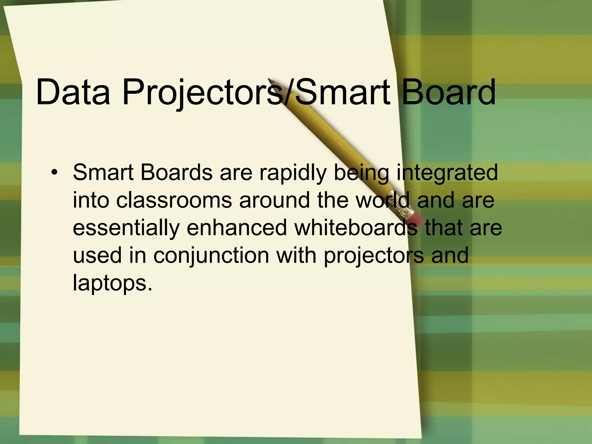 Data Projectors/Smart Board
• Smart Boards are rapidly being integrated
into classrooms around the world and are
essentially enhanced whiteboards that are
used in conjunction with projectors and
laptops.

 