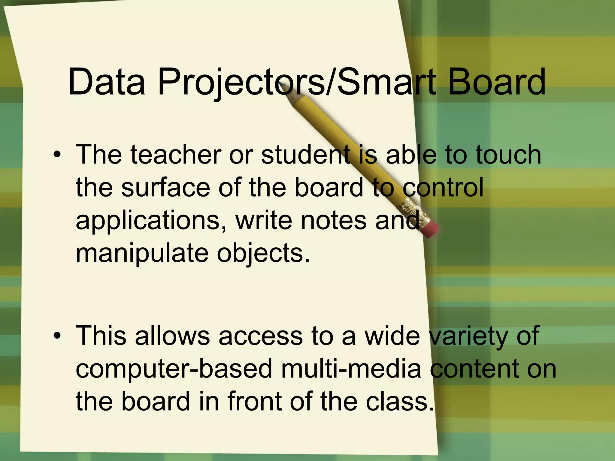 Data Projectors/Smart Board
• The teacher or student is able to touch
the surface of the board to control
applications, write notes and
manipulate objects.
• This allows access to a wide variety of
computer-based multi-media content on
the board in front of the class.

 
