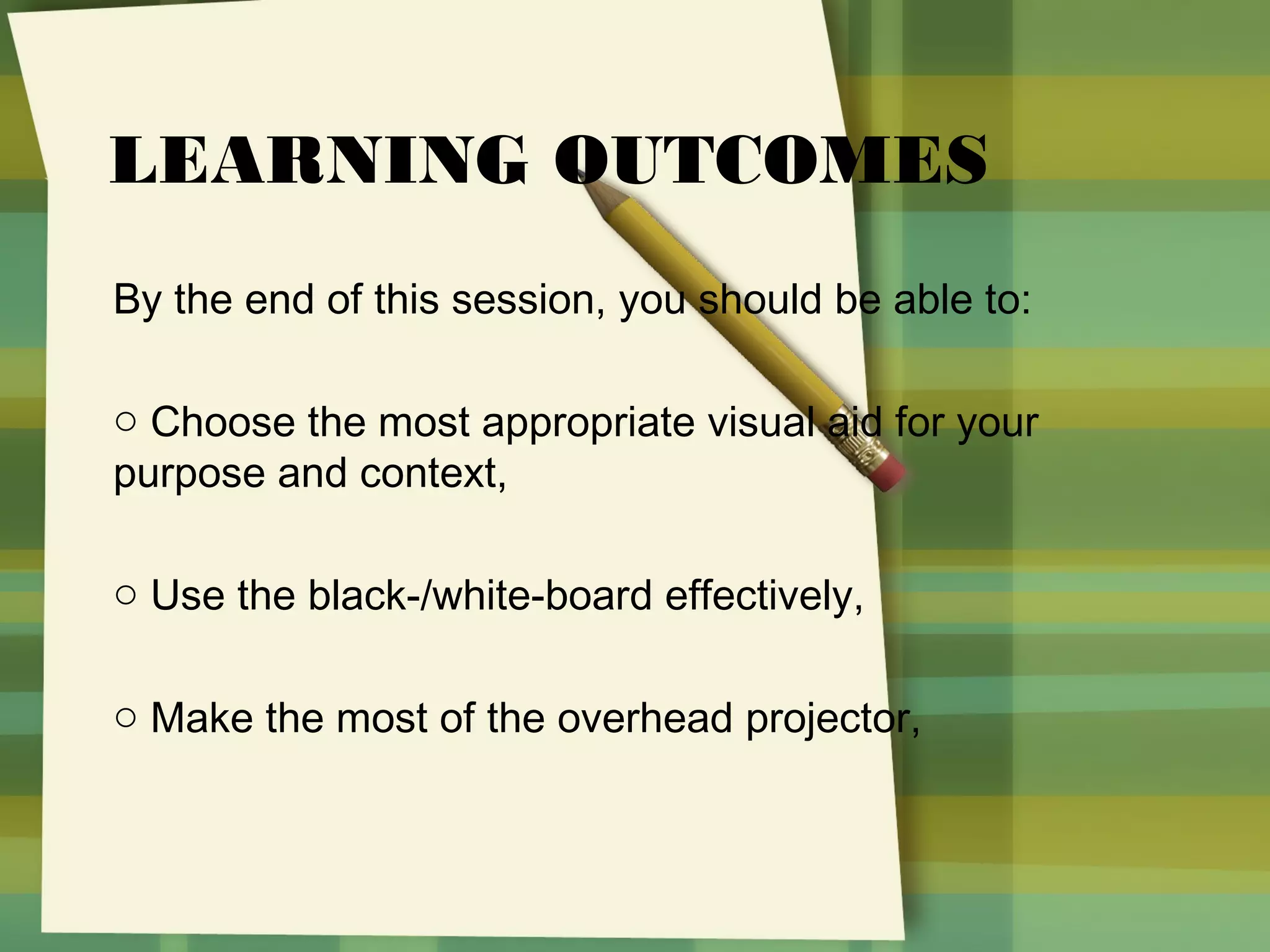 LEARNING OUTCOMES
By the end of this session, you should be able to:
o Choose the most appropriate visual aid for your
purpose and context,
o Use the black-/white-board effectively,
o Make the most of the overhead projector,

 