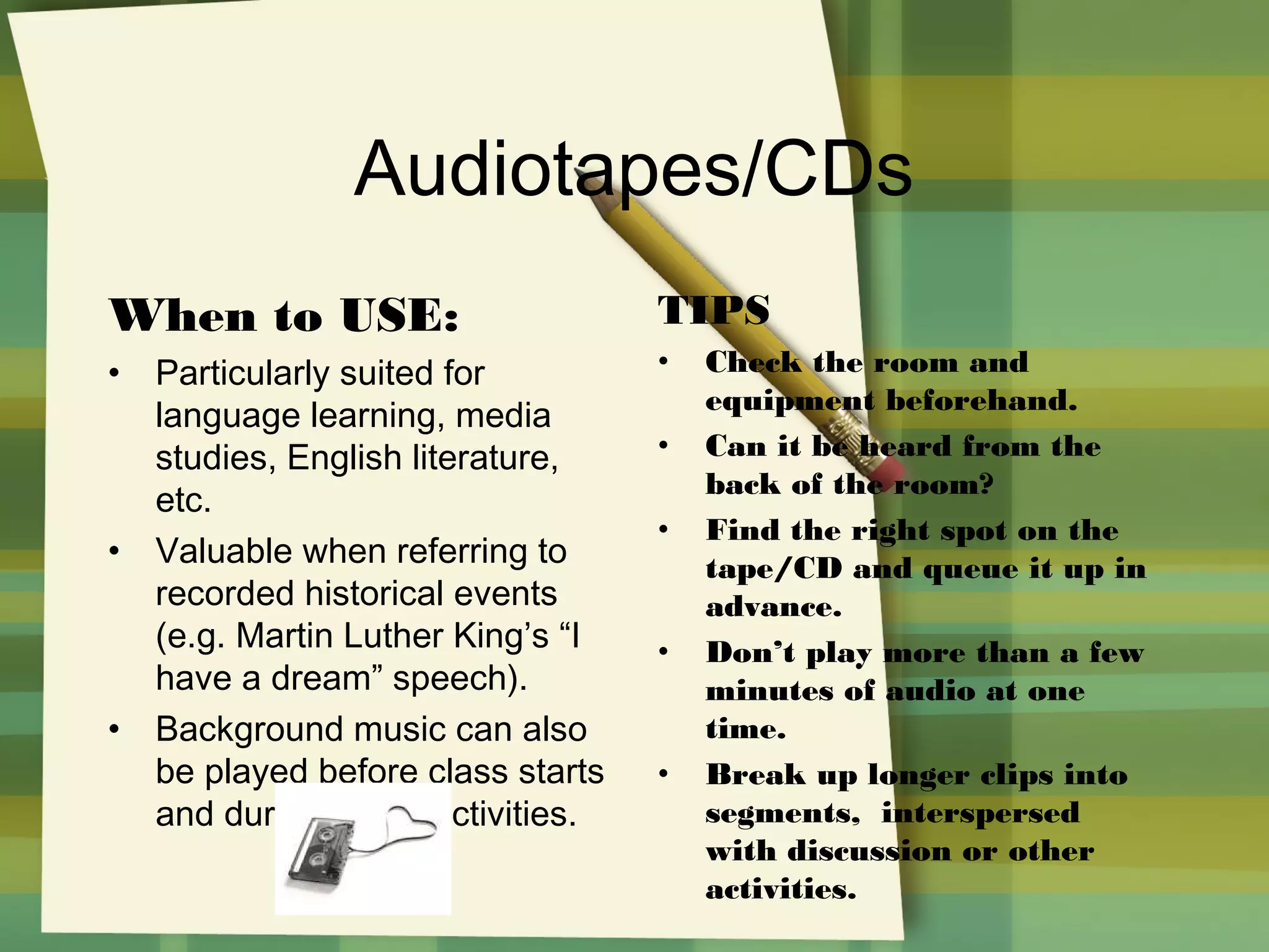 Audiotapes/CDs
When to USE:
•

•

•

Particularly suited for
language learning, media
studies, English literature,
etc.
Valuable when referring to
recorded historical events
(e.g. Martin Luther King’s “I
have a dream” speech).
Background music can also
be played before class starts
and during group activities.

TIPS
•
•
•

•

•

Check the room and
equipment beforehand.
Can it be heard from the
back of the room?
Find the right spot on the
tape/CD and queue it up in
advance.
Don’t play more than a few
minutes of audio at one
time.
Break up longer clips into
segments, interspersed
with discussion or other
activities.

 