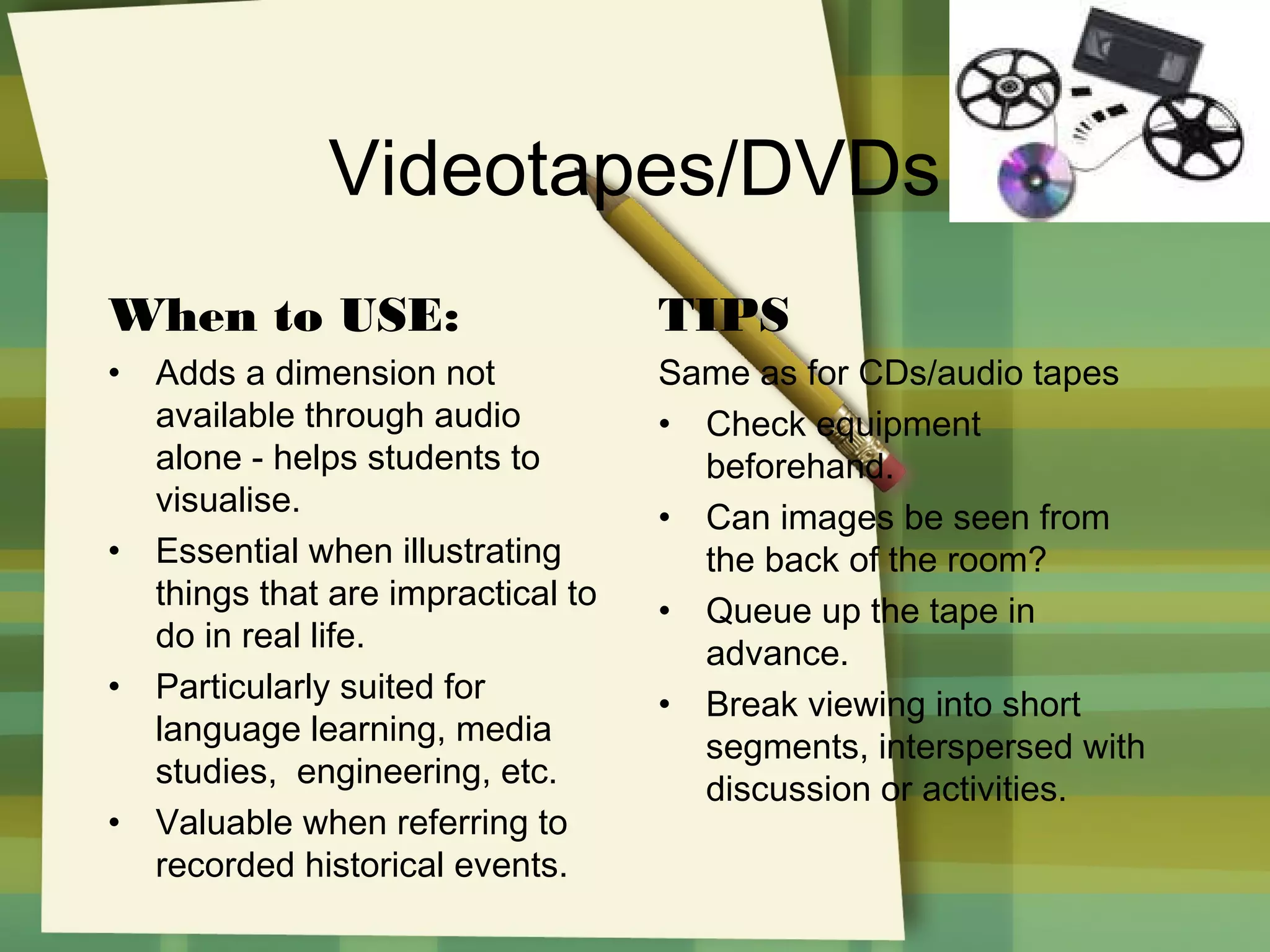 Videotapes/DVDs
When to USE:

TIPS

•

Same as for CDs/audio tapes
• Check equipment
beforehand.
• Can images be seen from
the back of the room?
• Queue up the tape in
advance.
• Break viewing into short
segments, interspersed with
discussion or activities.

•

•

•

Adds a dimension not
available through audio
alone - helps students to
visualise.
Essential when illustrating
things that are impractical to
do in real life.
Particularly suited for
language learning, media
studies, engineering, etc.
Valuable when referring to
recorded historical events.

 