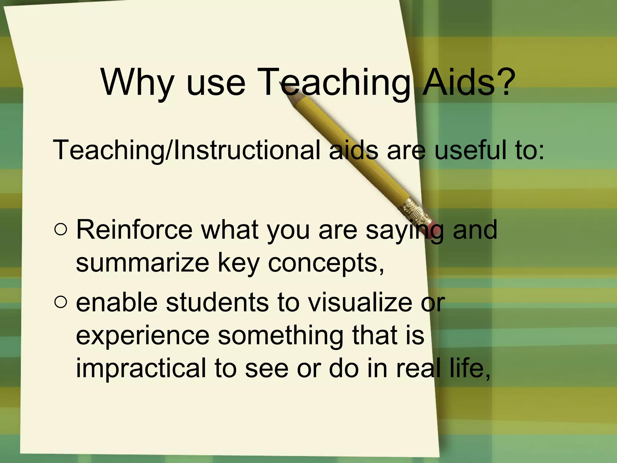 Why use Teaching Aids?
Teaching/Instructional aids are useful to:
o Reinforce what you are saying and
summarize key concepts,
o enable students to visualize or
experience something that is
impractical to see or do in real life,

 