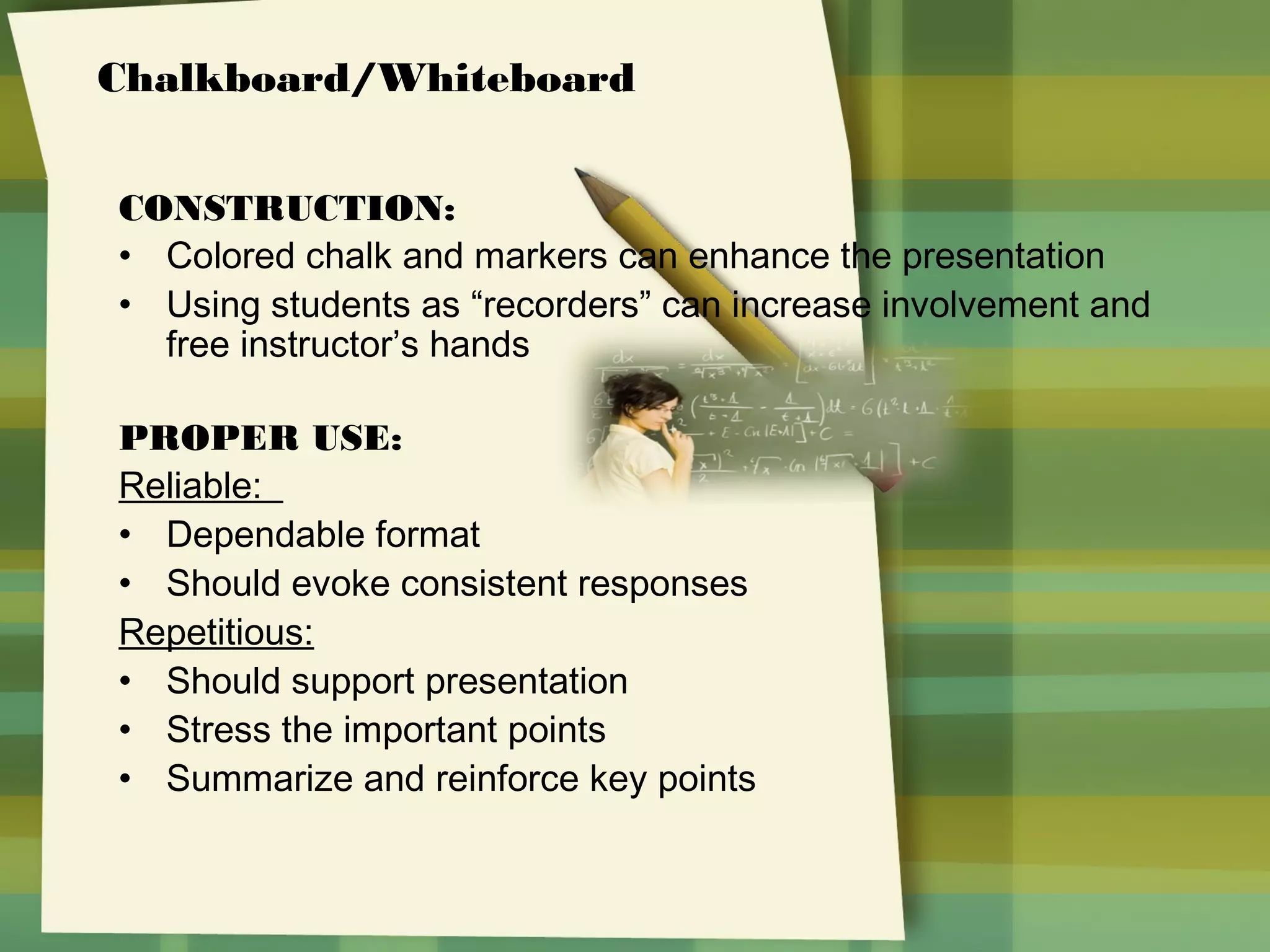 Chalkboard/Whiteboard
CONSTRUCTION:
• Colored chalk and markers can enhance the presentation
• Using students as “recorders” can increase involvement and
free instructor’s hands
PROPER USE:
Reliable:
• Dependable format
• Should evoke consistent responses
Repetitious:
• Should support presentation
• Stress the important points
• Summarize and reinforce key points

 