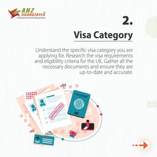 Understand the specific visa category you are
applying for. Research the visa requirements
and eligibility criteria for the UK. Gather all the
necessary documents and ensure they are
up-to-date and accurate.
Visa Category
2.
 