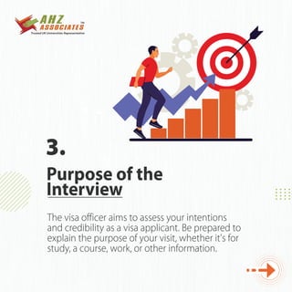 The visa officer aims to assess your intentions
and credibility as a visa applicant. Be prepared to
explain the purpose of your visit, whether it's for
study, a course, work, or other information.
Purpose of the
Interview
3.
 