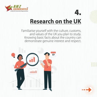 Familiarise yourself with the culture, customs,
and values of the UK you plan to study.
Knowing basic facts about the country can
demonstrate genuine interest and respect.
Research on the UK
4.
 