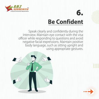 Speak clearly and confidently during the
interview. Maintain eye contact with the visa
officer while responding to questions and avoid
negative facial expressions. Maintain positive
body language, such as sitting upright and
using appropriate gestures.
Be Confident
6.
 
