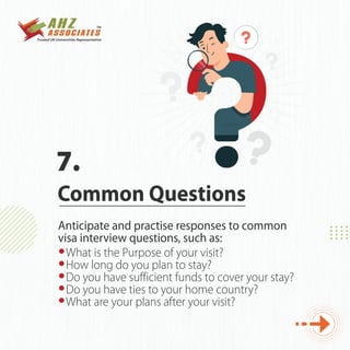 What is the Purpose of your visit?
How long do you plan to stay?
Do you have sufficient funds to cover your stay?
Do you have ties to your home country?
What are your plans after your visit?
Anticipate and practise responses to common
visa interview questions, such as:
Common Questions
7.
 