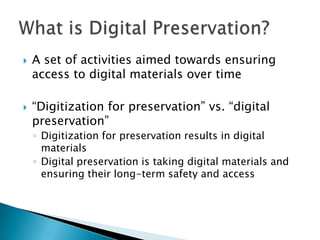 A set of activities aimed towards ensuring access to digital materials over time“Digitization for preservation” vs. “digital preservation”Digitization for preservation results in digital materialsDigital preservation is taking digital materials and ensuring their long-term safety and accessWhat is Digital Preservation?