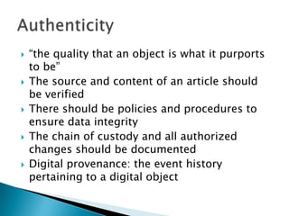“the quality that an object is what it purports to be”The source and content of an article should be verifiedThere should be policies and procedures to ensure data integrity The chain of custody and all authorized changes should be documentedDigital provenance: the event history pertaining to a digital objectAuthenticity