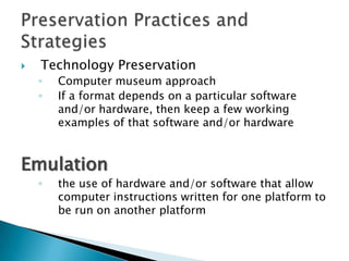 Technology PreservationComputer museum approachIf a format depends on a particular software and/or hardware, then keep a few working examples of that software and/or hardwareEmulationthe use of hardware and/or software that allow computer instructions written for one platform to be run on another platformPreservation Practices and Strategies