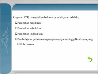 • Gagne (1974) menyatakan bahawa pembelajaran adalah ;
Perubahan pemikiran
Perubahan kebolehan
Perubahan tingkah laku
Pembelajaran perlukan rangsangan supaya meninggalkan kesan yang
lebih bermakna.
 