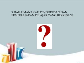 5. BAGAIMANAKAH PENGURUSAN DAN
PEMBELAJARAN PELAJAR YANG BERKESAN?
 