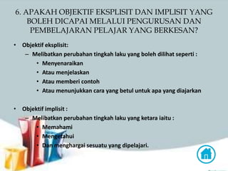 6. APAKAH OBJEKTIF EKSPLISIT DAN IMPLISIT YANG
BOLEH DICAPAI MELALUI PENGURUSAN DAN
PEMBELAJARAN PELAJAR YANG BERKESAN?
• Objektif eksplisit:
– Melibatkan perubahan tingkah laku yang boleh dilihat seperti :
• Menyenaraikan
• Atau menjelaskan
• Atau memberi contoh
• Atau menunjukkan cara yang betul untuk apa yang diajarkan
• Objektif implisit :
– Melibatkan perubahan tingkah laku yang ketara iaitu :
• Memahami
• Mengetahui
• Dan menghargai sesuatu yang dipelajari.
 
