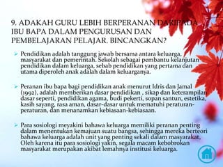 9. ADAKAH GURU LEBIH BERPERANAN DARIPADA
IBU BAPA DALAM PENGURUSAN DAN
PEMBELAJARAN PELAJAR. BINCANGKAN?
 Pendidikan adalah tanggung jawab bersama antara keluarga,
masyarakat dan pemerintah. Sekolah sebagai pembantu kelanjutan
pendidikan dalam keluarga, sebab pendidikan yang pertama dan
utama diperoleh anak adalah dalam keluarganya.
 Peranan ibu bapa bagi pendidikan anak menurut Idris dan Jamal
(1992), adalah memberikan dasar pendidikan , sikap dan keterampilan
dasar seperti, pendidikan agama, budi pekerti, sopan santun, estetika,
kasih sayang, rasa aman, dasar-dasar untuk mematuhi peraturan-
peraturan, dan menanamkan kebiasaan-kebiasaan.
 Para sosiologi meyakini bahawa keluarga memiliki peranan penting
dalam menentukan kemajuan suatu bangsa, sehingga mereka berteori
bahawa keluarga adalah unit yang penting sekali dalam masyarakat,
Oleh karena itu para sosiologi yakin, segala macam kebobrokan
masyarakat merupakan akibat lemahnya institusi keluarga.
 