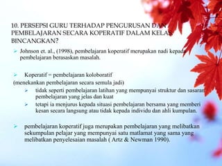 10. PERSEPSI GURU TERHADAP PENGURUSAN DAN
PEMBELAJARAN SECARA KOPERATIF DALAM KELAS.
BINCANGKAN?
 Johnson et. al., (1998), pembelajaran koperatif merupakan nadi kepada
pembelajaran berasaskan masalah.
 Koperatif = pembelajaran koloboratif
(menekankan pembelajaran secara semula jadi)
 tidak seperti pembelajaran latihan yang mempunyai struktur dan sasaran
pembelajaran yang jelas dan kuat
 tetapi ia menjurus kepada situasi pembelajaran bersama yang memberi
kesan secara langsung atau tidak kepada individu dan ahli kumpulan.
 pembelajaran koperatif juga merupakan pembelajaran yang melibatkan
sekumpulan pelajar yang mempunyai satu matlamat yang sama yang
melibatkan penyelesaian masalah ( Artz & Newman 1990).
 