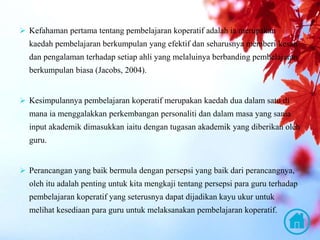  Kefahaman pertama tentang pembelajaran koperatif adalah ia merupakan
kaedah pembelajaran berkumpulan yang efektif dan seharusnya memberi kesan
dan pengalaman terhadap setiap ahli yang melaluinya berbanding pembelajaran
berkumpulan biasa (Jacobs, 2004).
 Kesimpulannya pembelajaran koperatif merupakan kaedah dua dalam satu di
mana ia menggalakkan perkembangan personaliti dan dalam masa yang sama
input akademik dimasukkan iaitu dengan tugasan akademik yang diberikan oleh
guru.
 Perancangan yang baik bermula dengan persepsi yang baik dari perancangnya,
oleh itu adalah penting untuk kita mengkaji tentang persepsi para guru terhadap
pembelajaran koperatif yang seterusnya dapat dijadikan kayu ukur untuk
melihat kesediaan para guru untuk melaksanakan pembelajaran koperatif.
 