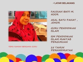 LATAR BELAKANG
TEMU RAMAH BERSAMA GURU
FAUZIAH BINTI M.
NOOR
ASAL BATU PAHAT ,
JOHOR
GURU PENDIDIKAN
ISLAM
ISM PENDIDIKAN
ISLAM MAKTAB
PERGURUAN
25 TAHUN
PERKHIDMATAN
 