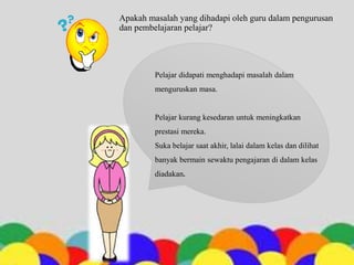Apakah masalah yang dihadapi oleh guru dalam pengurusan
dan pembelajaran pelajar?
Pelajar didapati menghadapi masalah dalam
menguruskan masa.
Pelajar kurang kesedaran untuk meningkatkan
prestasi mereka.
Suka belajar saat akhir, lalai dalam kelas dan dilihat
banyak bermain sewaktu pengajaran di dalam kelas
diadakan.
 