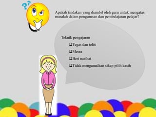 Apakah tindakan yang diambil oleh guru untuk mengatasi
masalah dalam pengurusan dan pembelajaran pelajar?
Teknik pengajaran
Tegas dan teliti
Mesra
Beri nasihat
Tidak mengamalkan sikap pilih kasih
 