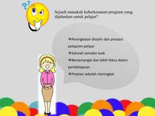 Sejauh manakah keberkesanan program yang
dijalankan untuk pelajar?
Peningkatan disiplin dan prestasi
pelajaran pelajar
Sahsiah semakin baik
Bersemangat dan lebih fokus dalam
pembelajaran
Prestasi sekolah meningkat
 