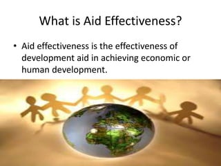 What is Aid Effectiveness?
• Aid effectiveness is the effectiveness of
development aid in achieving economic or
human development.
 