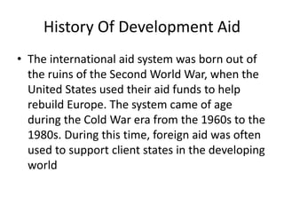 History Of Development Aid
• The international aid system was born out of
the ruins of the Second World War, when the
United States used their aid funds to help
rebuild Europe. The system came of age
during the Cold War era from the 1960s to the
1980s. During this time, foreign aid was often
used to support client states in the developing
world
 