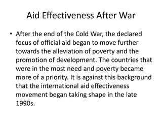 Aid Effectiveness After War
• After the end of the Cold War, the declared
focus of official aid began to move further
towards the alleviation of poverty and the
promotion of development. The countries that
were in the most need and poverty became
more of a priority. It is against this background
that the international aid effectiveness
movement began taking shape in the late
1990s.
 