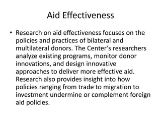 Aid Effectiveness
• Research on aid effectiveness focuses on the
policies and practices of bilateral and
multilateral donors. The Center’s researchers
analyze existing programs, monitor donor
innovations, and design innovative
approaches to deliver more effective aid.
Research also provides insight into how
policies ranging from trade to migration to
investment undermine or complement foreign
aid policies.
 