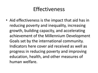 Effectiveness
• Aid effectiveness is the impact that aid has in
reducing poverty and inequality, increasing
growth, building capacity, and accelerating
achievement of the Millennium Development
Goals set by the international community.
Indicators here cover aid received as well as
progress in reducing poverty and improving
education, health, and other measures of
human welfare.
 